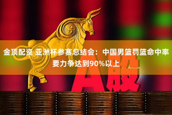 金顶配资 亚洲杯参赛总结会：中国男篮罚篮命中率要力争达到90%以上