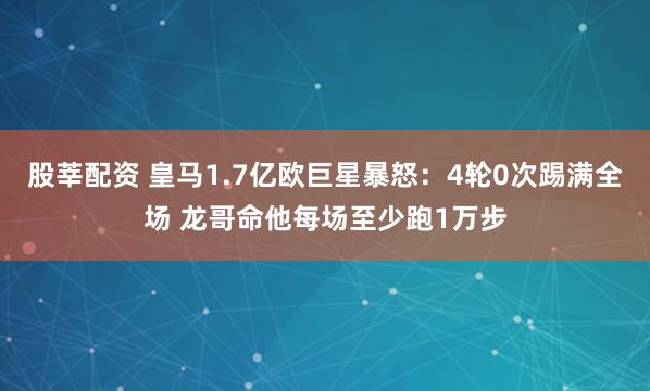 股莘配资 皇马1.7亿欧巨星暴怒：4轮0次踢满全场 龙哥命他每场至少跑1万步