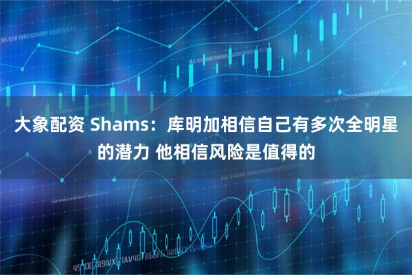 大象配资 Shams：库明加相信自己有多次全明星的潜力 他相信风险是值得的