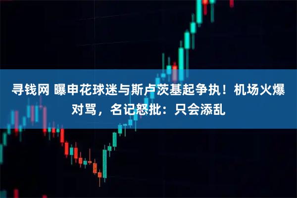 寻钱网 曝申花球迷与斯卢茨基起争执！机场火爆对骂，名记怒批：只会添乱