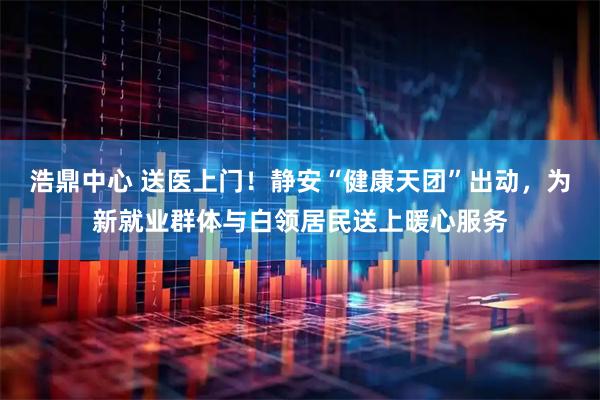 浩鼎中心 送医上门！静安“健康天团”出动，为新就业群体与白领居民送上暖心服务