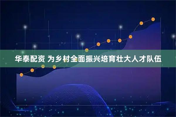 华泰配资 为乡村全面振兴培育壮大人才队伍