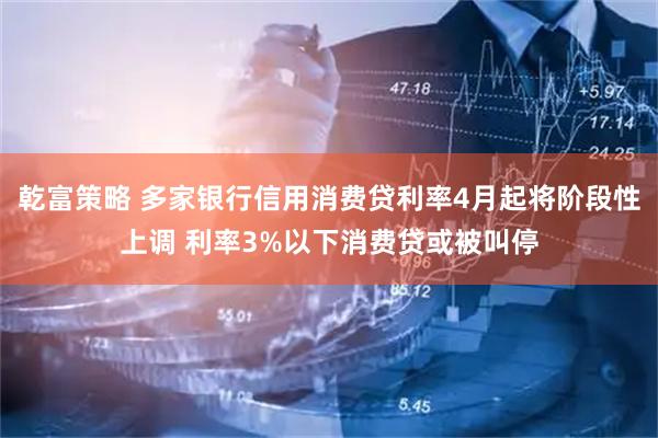 乾富策略 多家银行信用消费贷利率4月起将阶段性上调 利率3%以下消费贷或被叫停