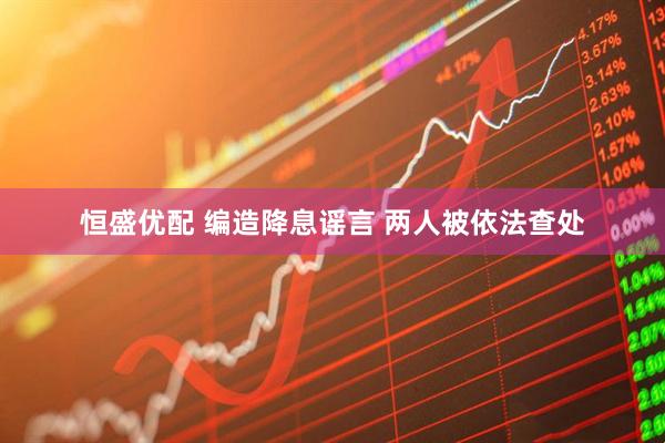 恒盛优配 编造降息谣言 两人被依法查处