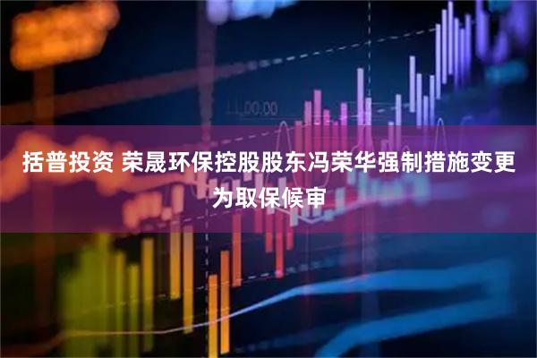 括普投资 荣晟环保控股股东冯荣华强制措施变更为取保候审