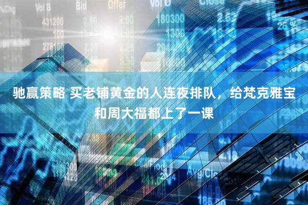驰赢策略 买老铺黄金的人连夜排队，给梵克雅宝和周大福都上了一课