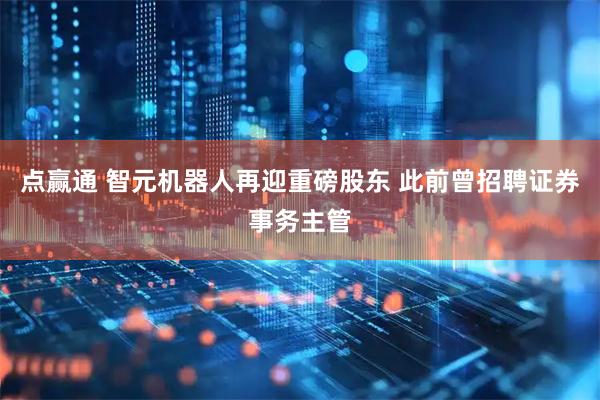 点赢通 智元机器人再迎重磅股东 此前曾招聘证券事务主管