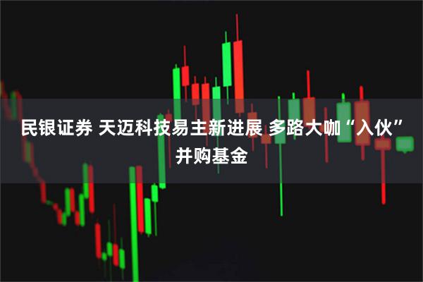 民银证券 天迈科技易主新进展 多路大咖“入伙”并购基金