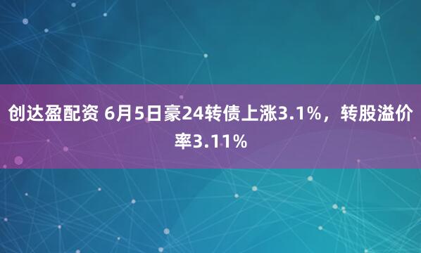 创达盈配资 6月5日豪24转债上涨3.1%，转股溢价率3.11%