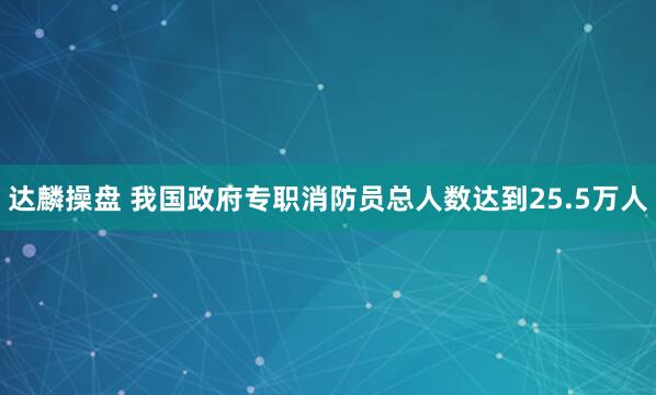 达麟操盘 我国政府专职消防员总人数达到25.5万人