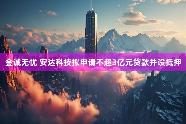金诚无忧 安达科技拟申请不超3亿元贷款并设抵押