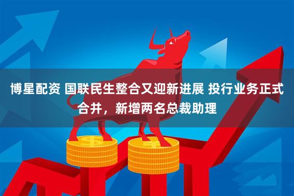 博星配资 国联民生整合又迎新进展 投行业务正式合并，新增两名总裁助理