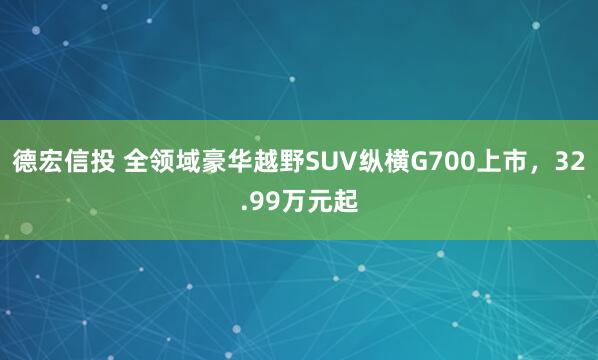 德宏信投 全领域豪华越野SUV纵横G700上市,32.99万元起