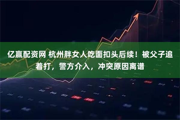 亿赢配资网 杭州胖女人吃面扣头后续!被父子追着打,警方介入,冲突原因离谱