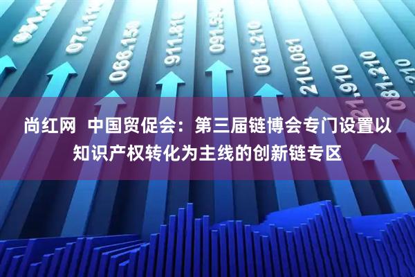 尚红网  中国贸促会：第三届链博会专门设置以知识产权转化为主线的创新链专区
