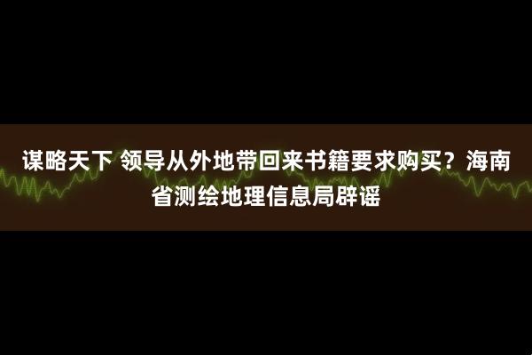 谋略天下 领导从外地带回来书籍要求购买？海南省测绘地理信息局辟谣