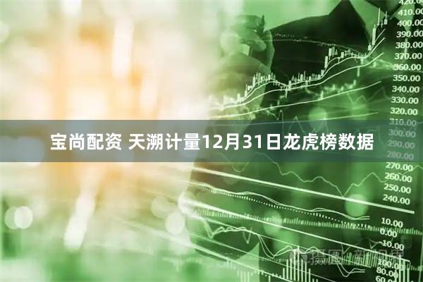 宝尚配资 天溯计量12月31日龙虎榜数据