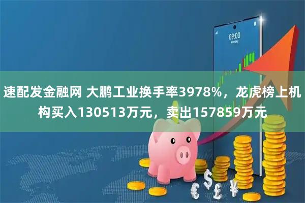 速配发金融网 大鹏工业换手率3978%，龙虎榜上机构买入130513万元，卖出157859万元