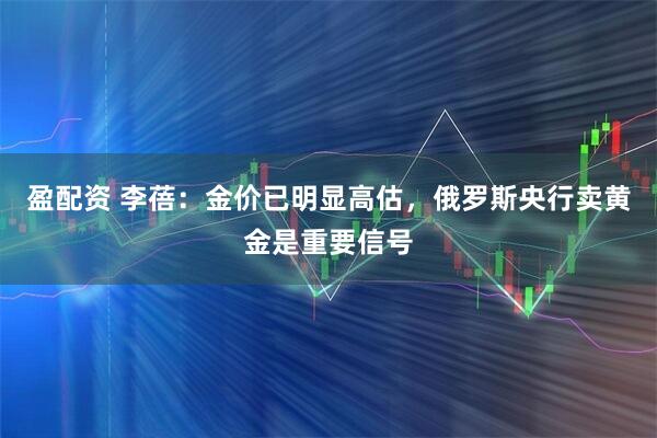 盈配资 李蓓：金价已明显高估，俄罗斯央行卖黄金是重要信号