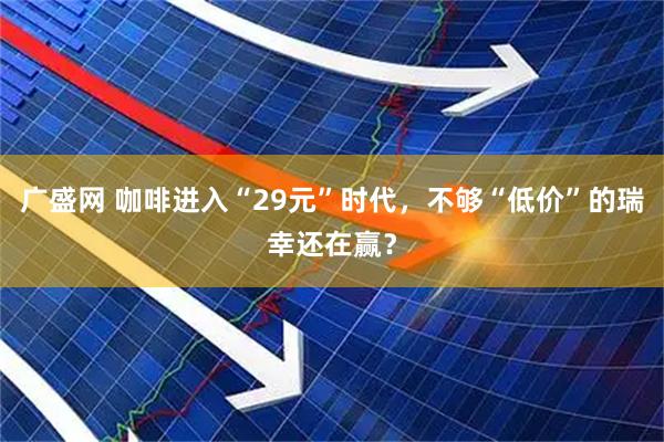 广盛网 咖啡进入“29元”时代,不够“低价”的瑞幸还在赢?
