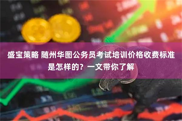 盛宝策略 随州华图公务员考试培训价格收费标准是怎样的?一文带你了解