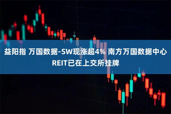 益阳指 万国数据-SW现涨超4% 南方万国数据中心REIT已在上交所挂牌