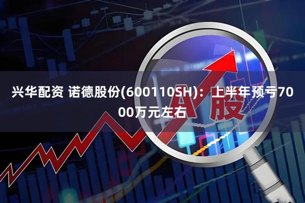 兴华配资 诺德股份(600110SH)：上半年预亏7000万元左右