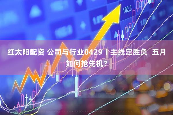 红太阳配资 公司与行业0429丨主线定胜负  五月如何抢先机？