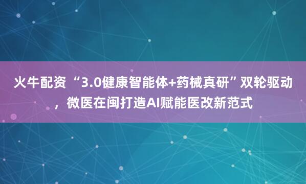 火牛配资 “3.0健康智能体+药械真研”双轮驱动，微医在闽打造AI赋能医改新范式