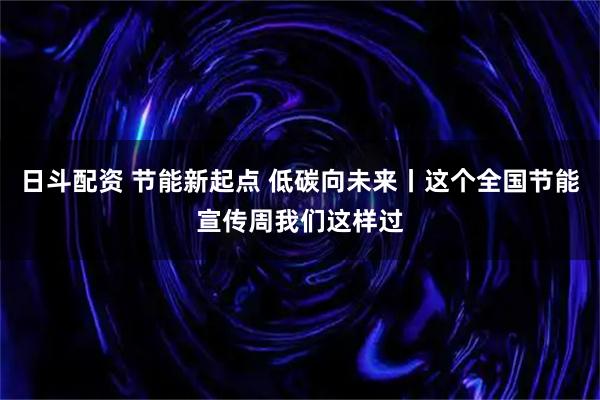 日斗配资 节能新起点 低碳向未来丨这个全国节能宣传周我们这样过
