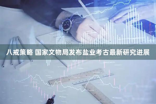 八戒策略 国家文物局发布盐业考古最新研究进展