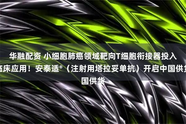 华融配资 小细胞肺癌领域靶向T细胞衔接器投入临床应用!安泰适®(注射用塔拉妥单抗)开启中国供货