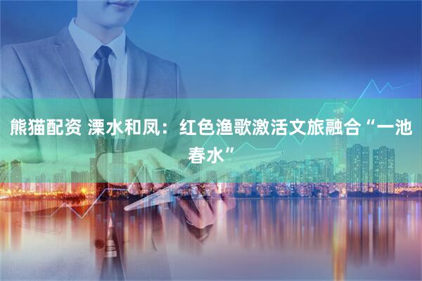 熊猫配资 溧水和凤：红色渔歌激活文旅融合“一池春水”