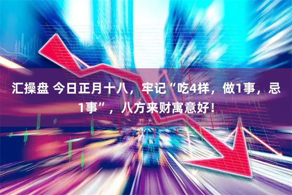 汇操盘 今日正月十八，牢记“吃4样，做1事，忌1事”，八方来财寓意好！